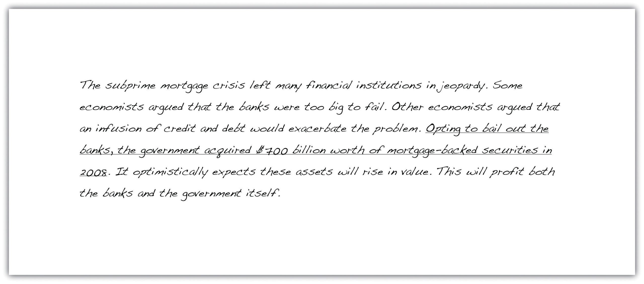 The subprime mortgage crisis left many financial institutions in jeopardy. Some economists argued that the banks were too big to fail. Other economists argued that an infusion of credit and debt would exacerbate the problem. Opting to bail out the banks, the government acquired $700 billion worth of mortgage-backed securities in 2008. It optimistically expects these assets will rise in value. This will profit both the banks and the government itself.