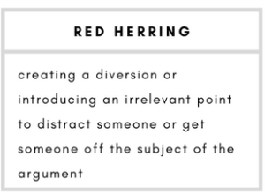Red herring- creating a diversion or introducing an irrelevant point to distract someone or get someone off the subject of the argument.