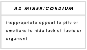 Ad Misericordium– inappropriate appeal to pity or emotions to hide lack of facts or argument.