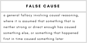 False Cause– a general fallacy involving causal reasoning, where it is assumed that something that is neither strong or direct enough has caused something else, or something that happened first in time caused something later.
