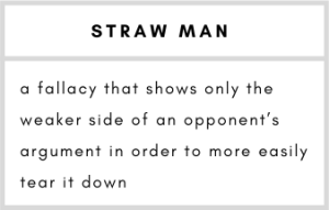 Straw Man– a fallacy that shows only the weaker side of an opponent’s argument in order to more easily tear it down.