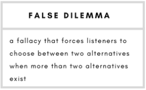 False Dilemma– a fallacy that forces listeners to choose between two alternatives when more than two alternatives exist.