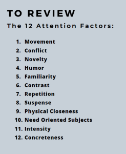TO REVIEW The 12 Attention Factors: 1. Movement 2. Conflict 3. Novelty 4. Humor 5. Familiarity 6. Contrast 7. Repetition 8. Suspense 9. Physical Closeness 10. Need Oriented Subjects 11. Intensity 12. Concreteness