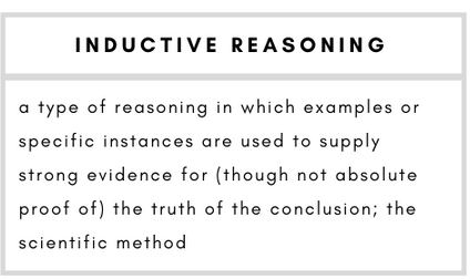 Inductive Reasoning– a type of reasoning in which examples or specific instances are used to supply strong evidence for (though not absolute proof of) the truth of the conclusion; the scientific method.
