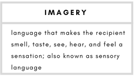 Imagery– language that makes the recipient smell, taste, see, hear, and feel a sensation; also known as sensory language.