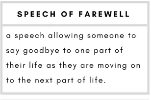 Speech of Farewell– a speech allowing someone to say goodbye to one part of their life as they are moving on to the next part of life.