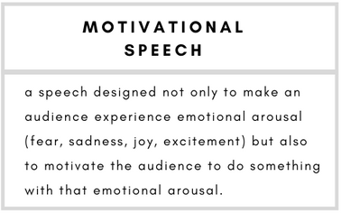 Motivational Speech– a speech designed not only to make an audience experience emotional arousal (fear, sadness, joy, excitement) but also to motivate the audience to do something with that emotional arousal.