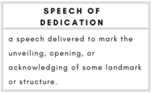 speech of dedication- a speech delivered to mark the unveiling, opening, or acknowledging of some landmark or structure